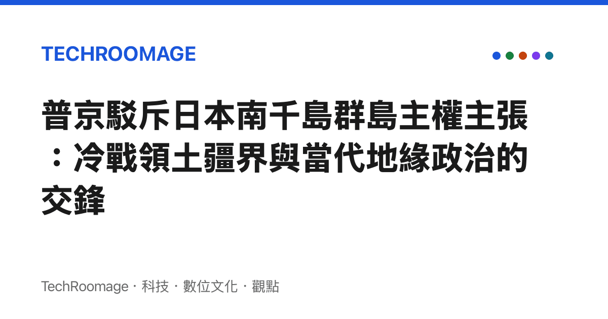 普京駁斥日本南千島羣島主權主張：冷戰領土疆界與當代地緣政治的交鋒