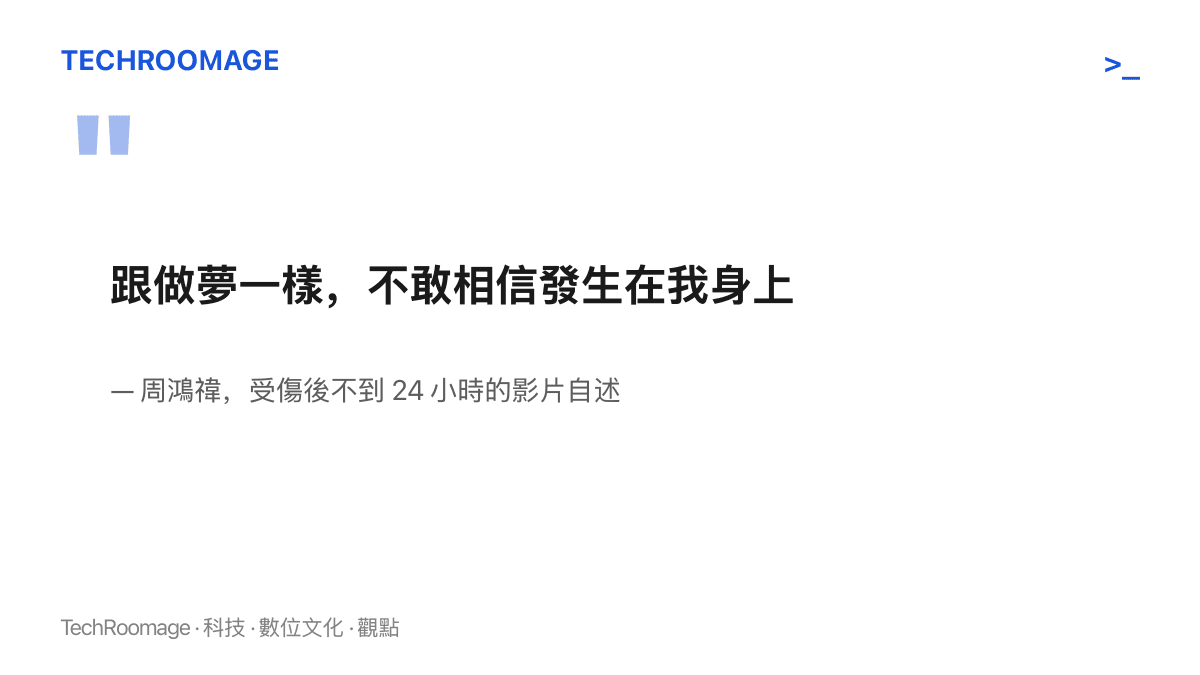 周鴻禕在受傷後的影片自述中形容這次意外像一場夢，事發不到二十四小時仍不敢相信發生在自己身上